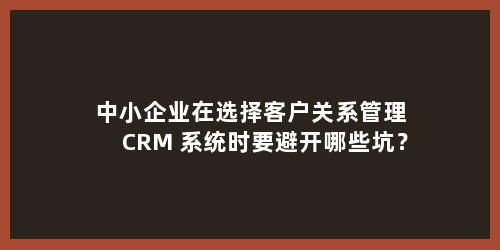 中小企业在选择客户关系管理 CRM 系统时要避开哪些坑？